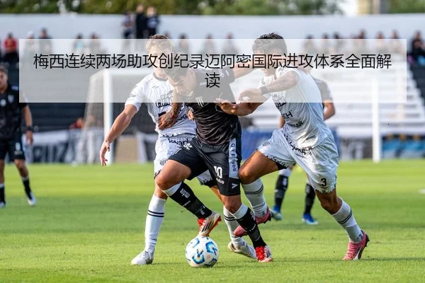 梅西连续两场助攻创纪录迈阿密国际进攻体系全面解读