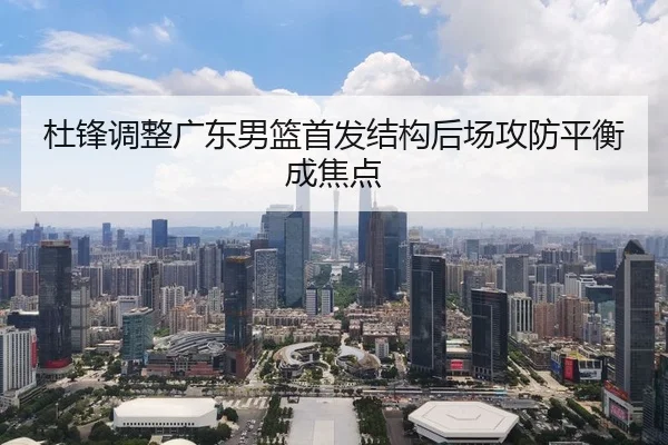 杜锋调整广东男篮首发结构后场攻防平衡成焦点