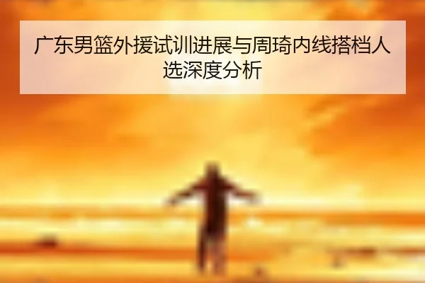 广东男篮外援试训进展与周琦内线搭档人选深度分析